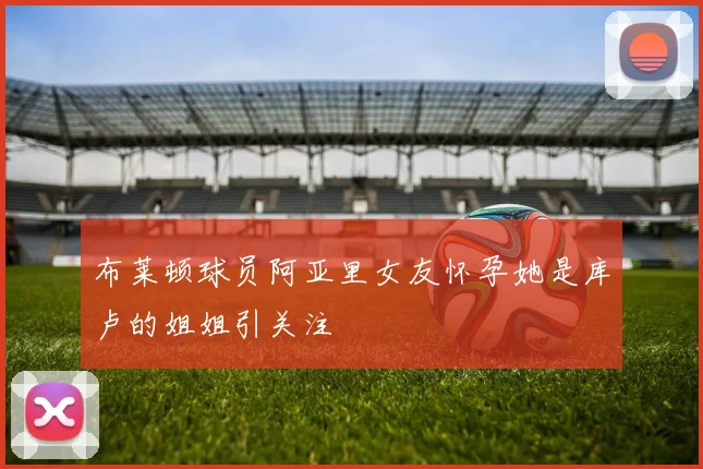 布莱顿球员阿亚里女友怀孕她是库卢的姐姐引关注