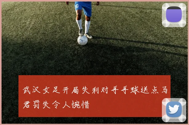 武汉女足开局失利对手手球送点马君罚失令人惋惜
