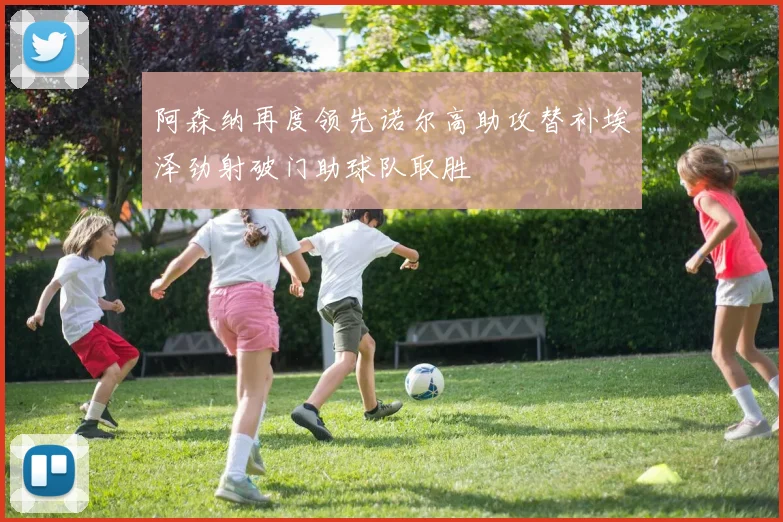 阿森纳再度领先诺尔高助攻替补埃泽劲射破门助球队取胜