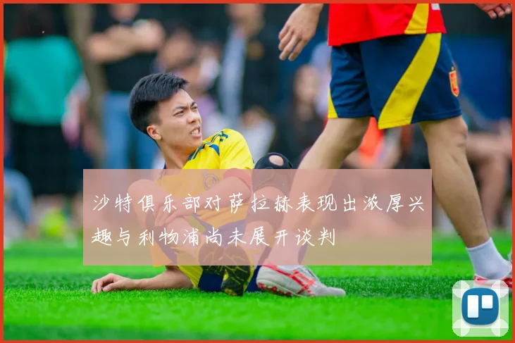 沙特俱乐部对萨拉赫表现出浓厚兴趣与利物浦尚未展开谈判