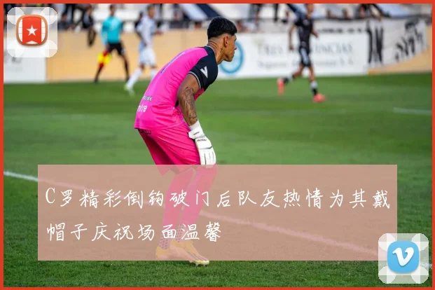 C罗精彩倒钩破门后队友热情为其戴帽子庆祝场面温馨