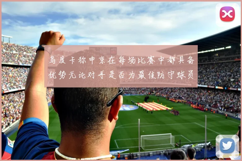 乌度卡称申京在每场比赛中都具备优势无论对手是否为最佳防守球员