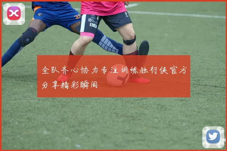 全队齐心协力专注训练独行侠官方分享精彩瞬间
