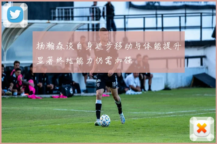 杨瀚森谈自身进步移动与体能提升显著终结能力仍需加强
