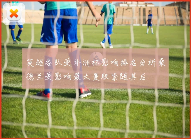 英超各队受非洲杯影响排名分析桑德兰受影响最大曼联紧随其后