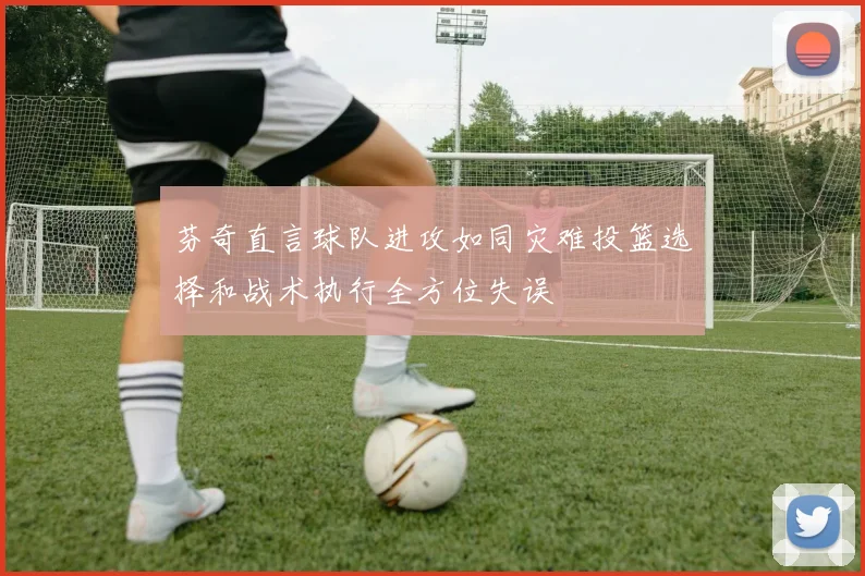 芬奇直言球队进攻如同灾难投篮选择和战术执行全方位失误