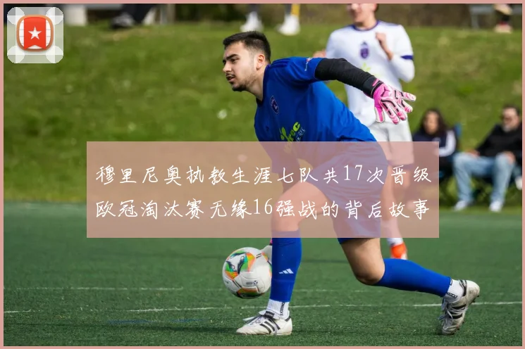 穆里尼奥执教生涯七队共17次晋级欧冠淘汰赛无缘16强战的背后故事