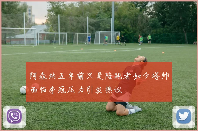 阿森纳五年前只是陪跑者如今塔帅面临夺冠压力引发热议