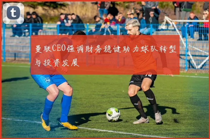 曼联CEO强调财务稳健助力球队转型与投资发展