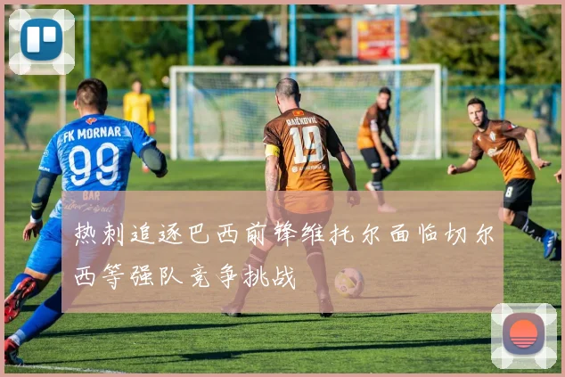热刺追逐巴西前锋维托尔面临切尔西等强队竞争挑战