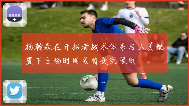 杨瀚森在开拓者战术体系与人员配置下出场时间或将受到限制