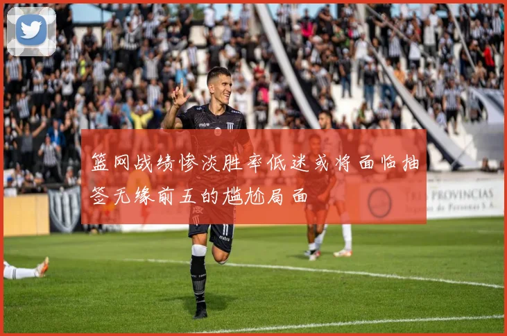 篮网战绩惨淡胜率低迷或将面临抽签无缘前五的尴尬局面