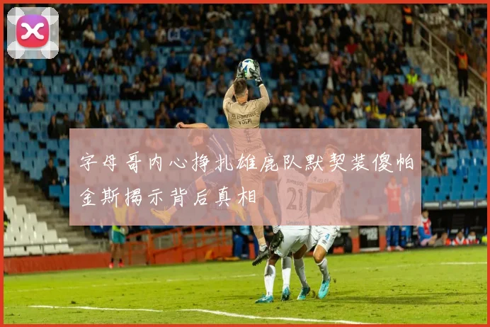 字母哥内心挣扎雄鹿队默契装傻帕金斯揭示背后真相