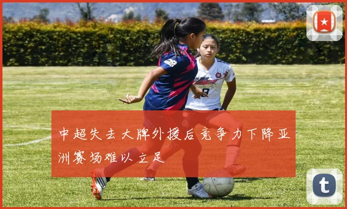 中超失去大牌外援后竞争力下降亚洲赛场难以立足