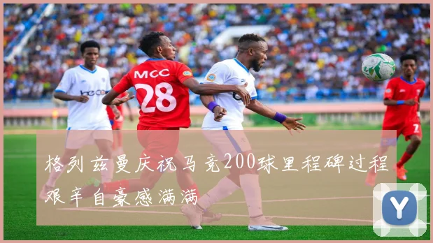 格列兹曼庆祝马竞200球里程碑过程艰辛自豪感满满