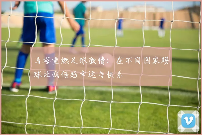 马塔重燃足球激情：在不同国家踢球让我倍感幸运与快乐
