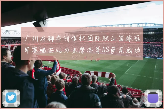 广州龙狮在洲俱杯国际职业篮球冠军赛福安站力克摩洛哥AS萨莱成功晋级