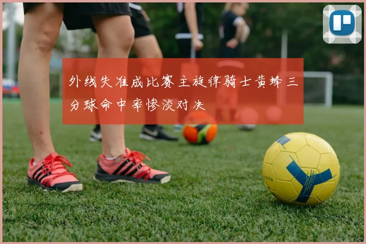 外线失准成比赛主旋律骑士黄蜂三分球命中率惨淡对决