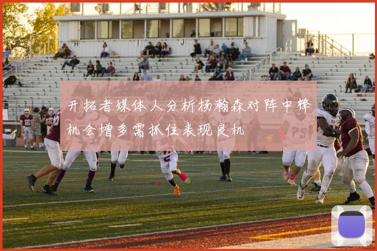 开拓者媒体人分析杨瀚森对阵中锋机会增多需抓住表现良机