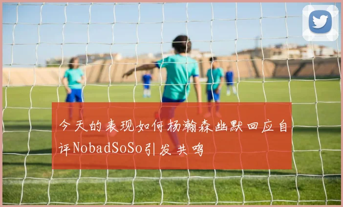 今天的表现如何杨瀚森幽默回应自评NobadSoSo引发共鸣