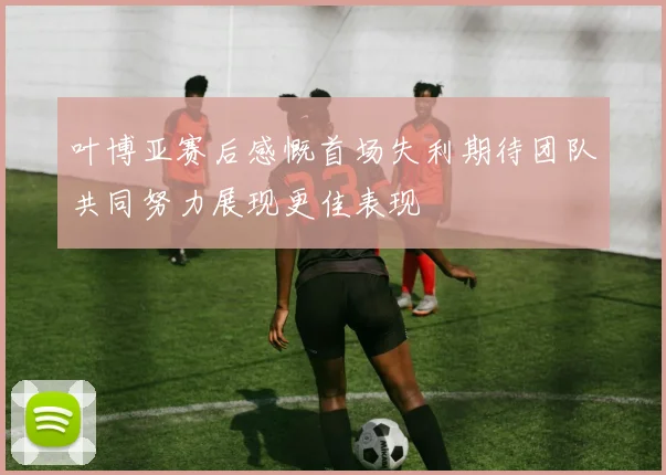 叶博亚赛后感慨首场失利期待团队共同努力展现更佳表现