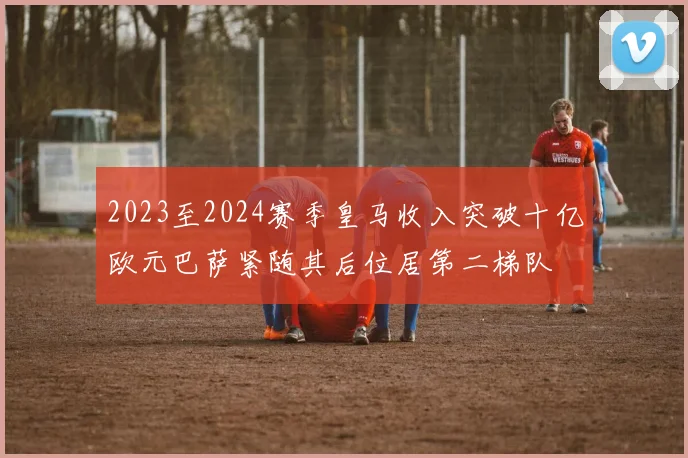 2023至2024赛季皇马收入突破十亿欧元巴萨紧随其后位居第二梯队