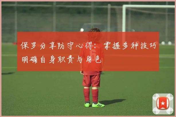 保罗分享防守心得：掌握多种技巧明确自身职责与角色